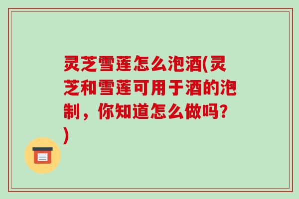 灵芝雪莲怎么泡酒(灵芝和雪莲可用于酒的泡制,你知道怎么做吗?)