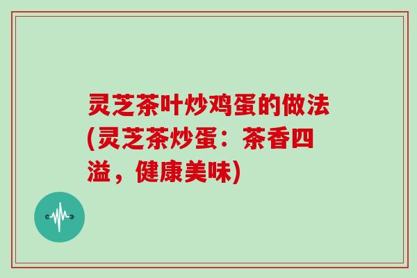 灵芝茶叶炒鸡蛋的做法(灵芝茶炒蛋:茶香四溢,健康美味)