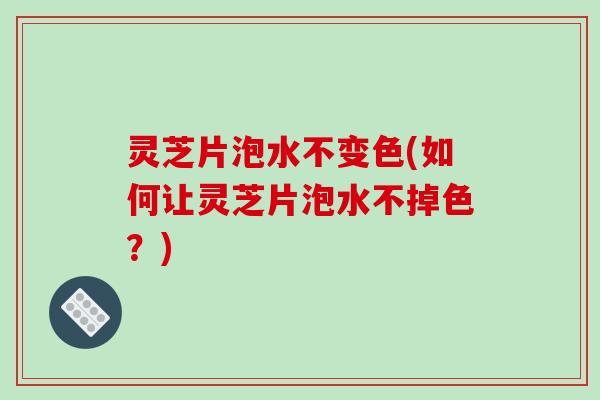 灵芝片泡水不变色(如何让灵芝片泡水不掉色？)