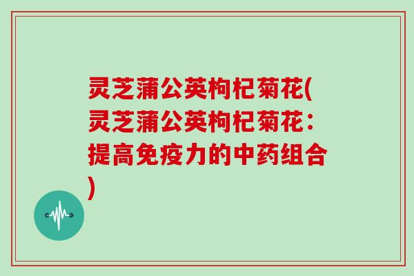 灵芝蒲公英枸杞菊花(灵芝蒲公英枸杞菊花:提高免疫力的中药组合)