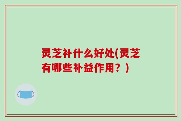 灵芝补什么好处(灵芝有哪些补益作用?)