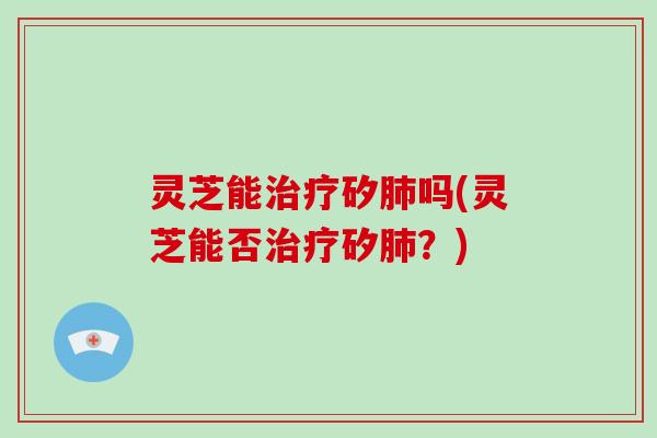 灵芝能治疗矽肺吗(灵芝能否治疗矽肺?)