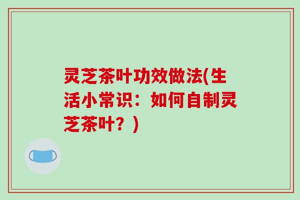 灵芝茶叶功效做法(生活小常识：如何自制灵芝茶叶？)
