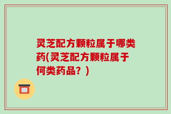 灵芝配方颗粒属于哪类药(灵芝配方颗粒属于何类药品?)