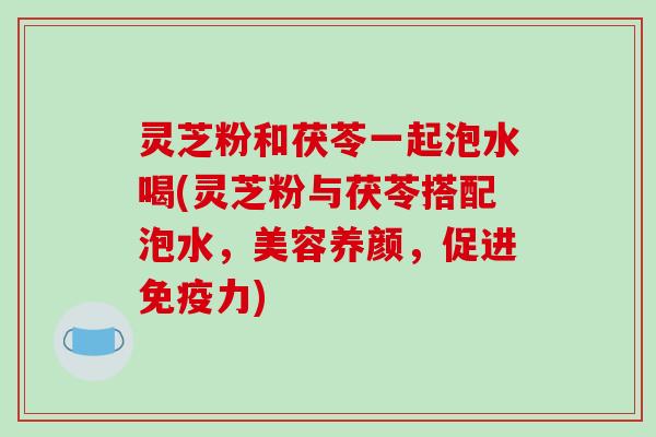 灵芝粉和茯苓一起泡水喝(灵芝粉与茯苓搭配泡水,美容养颜,促进免疫力)