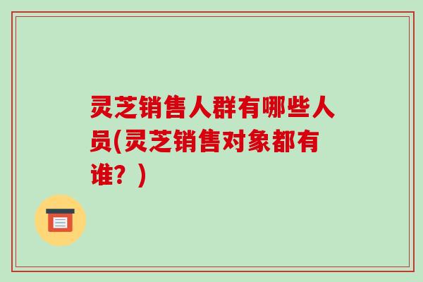灵芝销售人群有哪些人员(灵芝销售对象都有谁?)