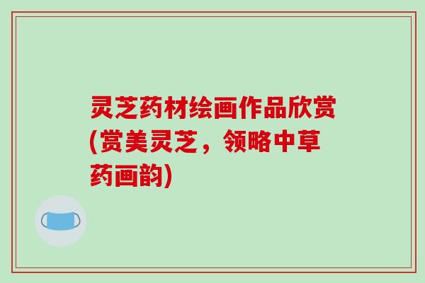 灵芝药材绘画作品欣赏(赏美灵芝,领略中草药画韵)