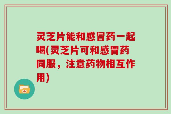 灵芝片能和感冒药一起喝(灵芝片可和感冒药同服，注意药物相互作用)