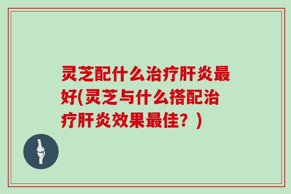 灵芝配什么治疗肝炎最好(灵芝与什么搭配治疗肝炎效果最佳？)