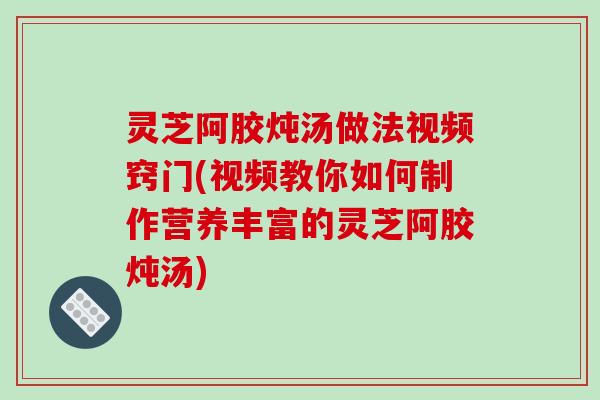 灵芝阿胶炖汤做法视频窍门(视频教你如何制作营养丰富的灵芝阿胶炖汤)