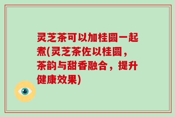灵芝茶可以加桂圆一起煮(灵芝茶佐以桂圆,茶韵与甜香融合,提升健康效果)
