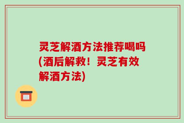 灵芝解酒方法推荐喝吗(酒后解救!灵芝有效解酒方法)