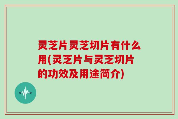 灵芝片灵芝切片有什么用(灵芝片与灵芝切片的功效及用途简介)