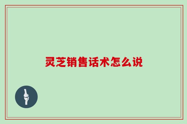 灵芝销售话术怎么说