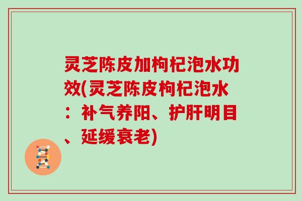 灵芝陈皮加枸杞泡水功效(灵芝陈皮枸杞泡水：补气养阳、护肝明目、延缓衰老)