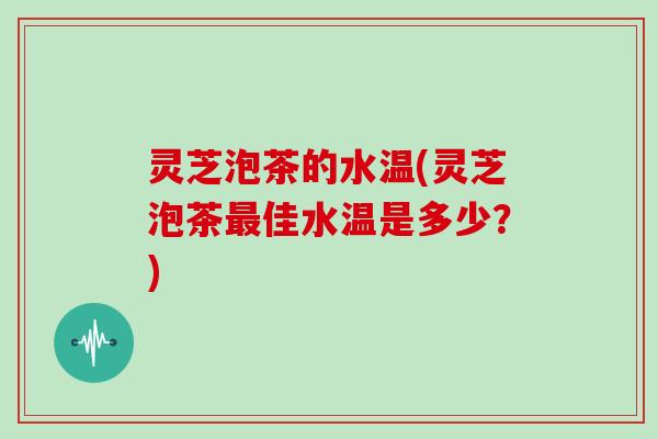 灵芝泡茶的水温(灵芝泡茶最佳水温是多少?)
