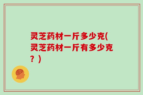 灵芝药材一斤多少克(灵芝药材一斤有多少克?)