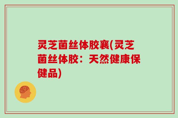 灵芝菌丝体胶襄(灵芝菌丝体胶:天然健康保健品)