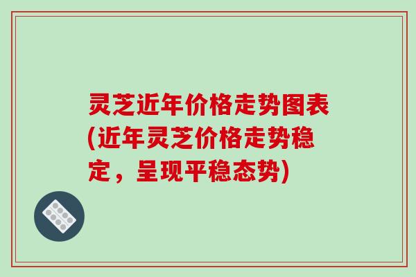 灵芝近年价格走势图表(近年灵芝价格走势稳定，呈现平稳态势)