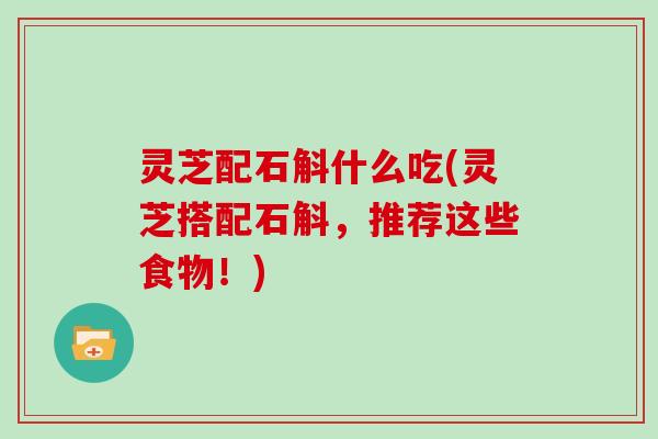 灵芝配石斛什么吃(灵芝搭配石斛,推荐这些食物!)