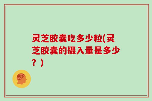 灵芝胶囊吃多少粒(灵芝胶囊的摄入量是多少？)