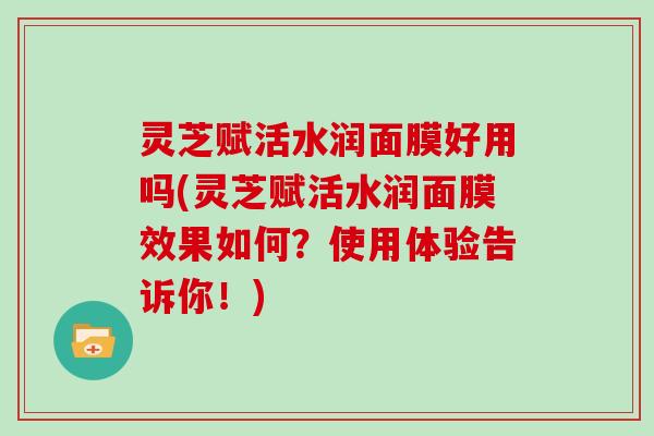 灵芝赋活水润面膜好用吗(灵芝赋活水润面膜效果如何?使用体验告诉你!)