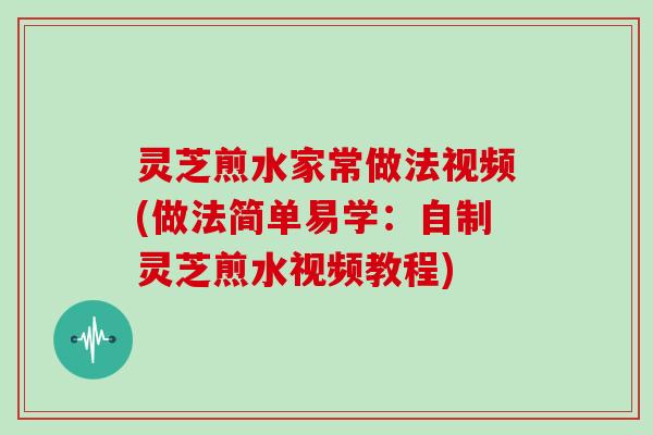 灵芝煎水家常做法视频(做法简单易学:自制灵芝煎水视频教程)