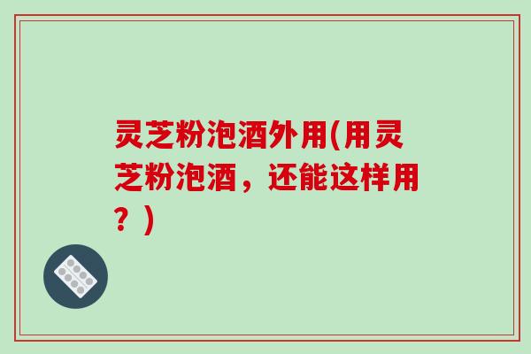 灵芝粉泡酒外用(用灵芝粉泡酒，还能这样用？)