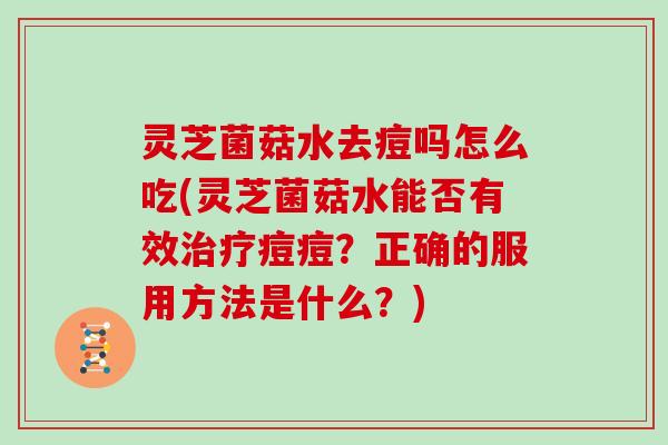 灵芝菌菇水去痘吗怎么吃(灵芝菌菇水能否有效治疗痘痘?正确的服用方法是什么?)