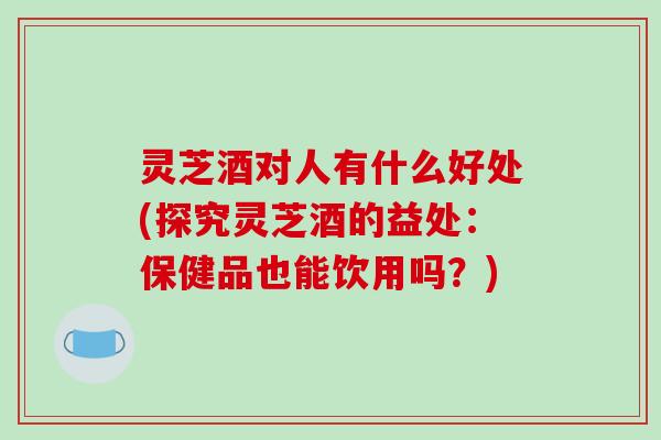 灵芝酒对人有什么好处(探究灵芝酒的益处:保健品也能饮用吗?)