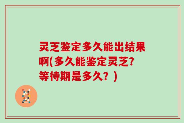 灵芝鉴定多久能出结果啊(多久能鉴定灵芝?等待期是多久?)