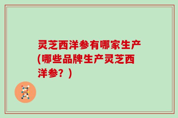 灵芝西洋参有哪家生产(哪些品牌生产灵芝西洋参？)