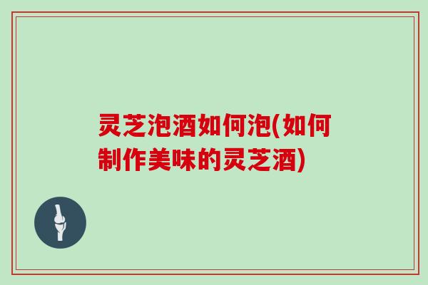 灵芝泡酒如何泡(如何制作美味的灵芝酒)