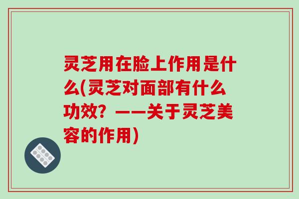 灵芝用在脸上作用是什么(灵芝对面部有什么功效?——关于灵芝美容的作用)