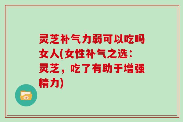 灵芝补气力弱可以吃吗女人(女性补气之选:灵芝,吃了有助于增强精力)