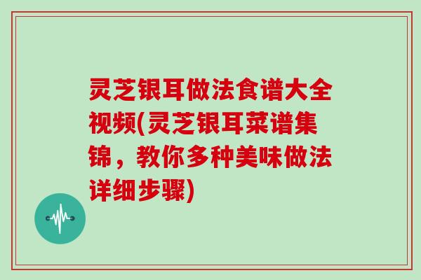 灵芝银耳做法食谱大全视频(灵芝银耳菜谱集锦,教你多种美味做法详细步骤)