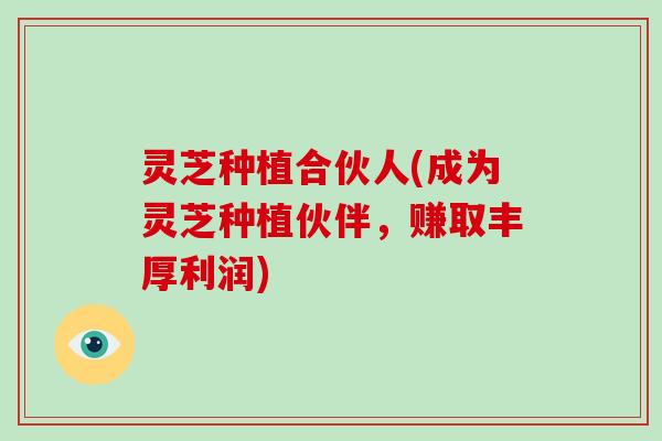 灵芝种植合伙人(成为灵芝种植伙伴，赚取丰厚利润)