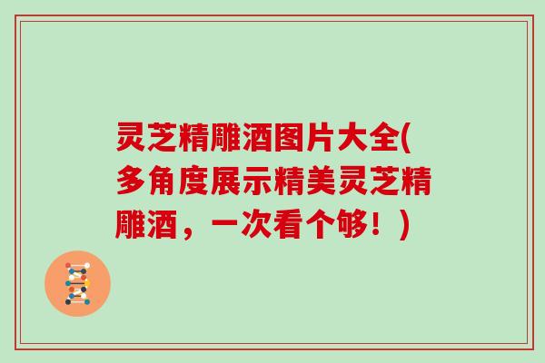 灵芝精雕酒图片大全(多角度展示精美灵芝精雕酒,一次看个够!)