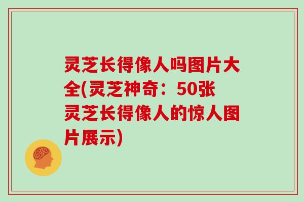 灵芝长得像人吗图片大全(灵芝神奇:50张灵芝长得像人的惊人图片展示)
