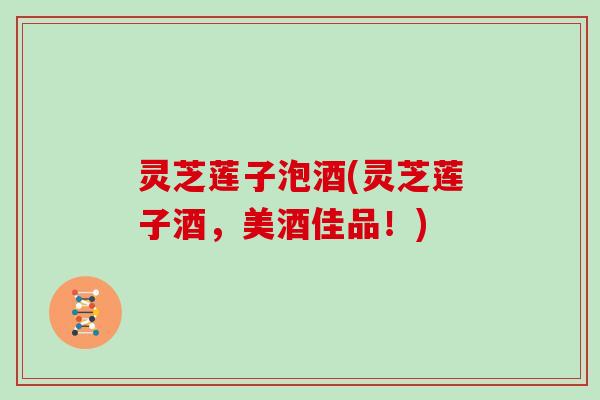 灵芝莲子泡酒(灵芝莲子酒,美酒佳品!)