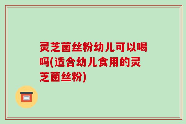灵芝菌丝粉幼儿可以喝吗(适合幼儿食用的灵芝菌丝粉)
