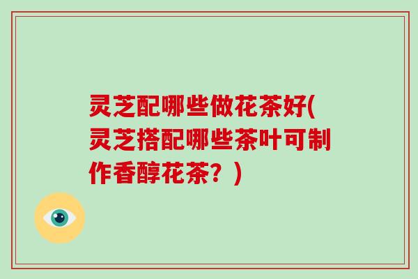 灵芝配哪些做花茶好(灵芝搭配哪些茶叶可制作香醇花茶?)