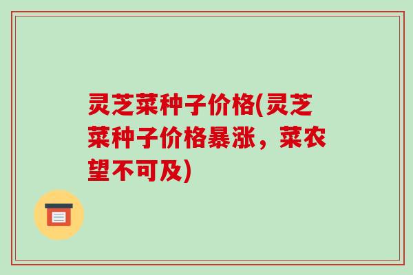灵芝菜种子价格(灵芝菜种子价格暴涨,菜农望不可及)