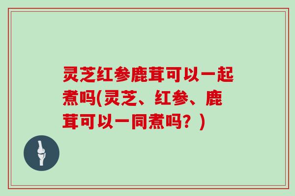 灵芝红参鹿茸可以一起煮吗(灵芝、红参、鹿茸可以一同煮吗?)