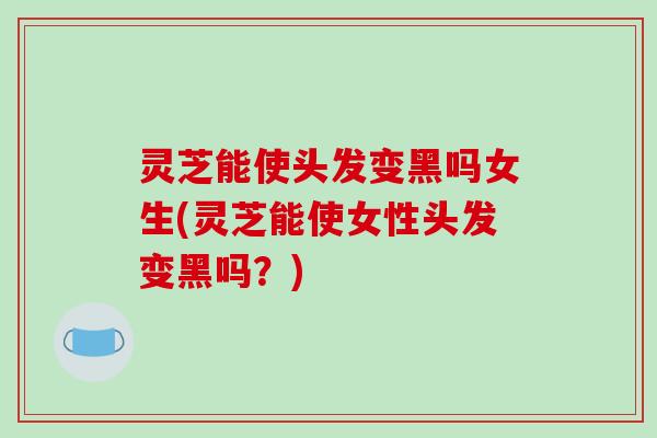 灵芝能使头发变黑吗女生(灵芝能使女性头发变黑吗?)