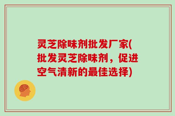 灵芝除味剂批发厂家(批发灵芝除味剂,促进空气清新的最佳选择)