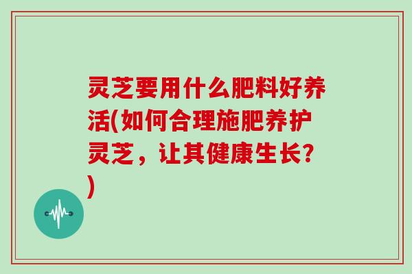 灵芝要用什么肥料好养活(如何合理施肥养护灵芝,让其健康生长?)