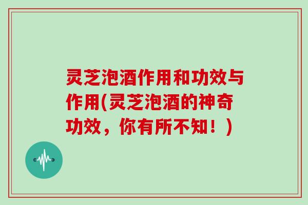 灵芝泡酒作用和功效与作用(灵芝泡酒的神奇功效,你有所不知!)