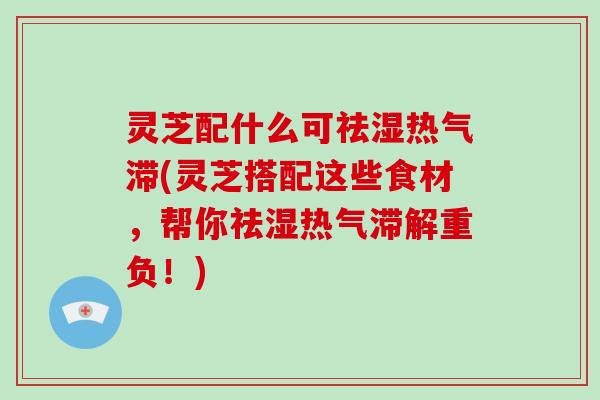 灵芝配什么可祛湿热气滞(灵芝搭配这些食材，帮你祛湿热气滞解重负！)
