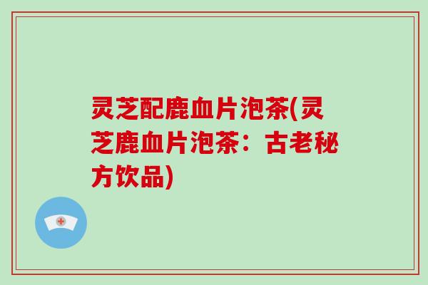 灵芝配鹿血片泡茶(灵芝鹿血片泡茶：古老秘方饮品)